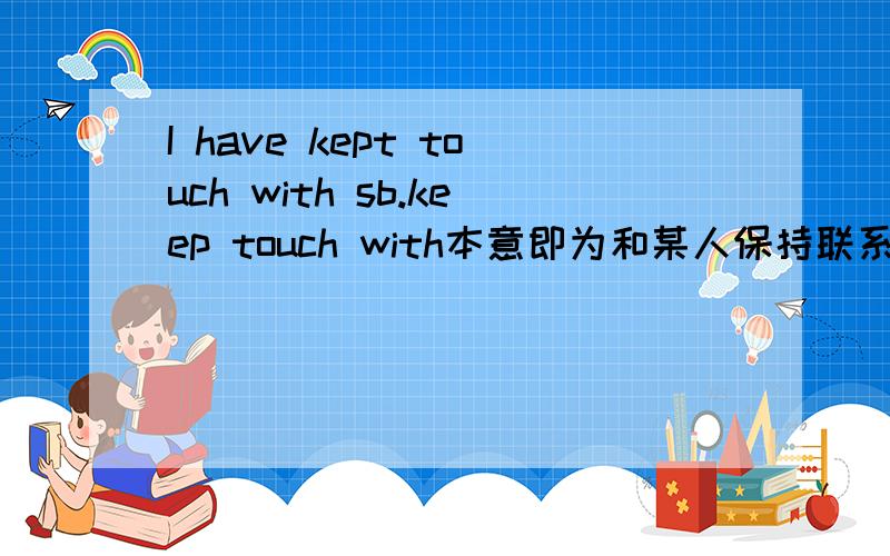 I have kept touch with sb.keep touch with本意即为和某人保持联系,保持这个词就带有持续性的意思.用现在完成时表达后是表示已经联系过现在没用联系?还是表示过去已经联系过,现在还保持着联系呢?