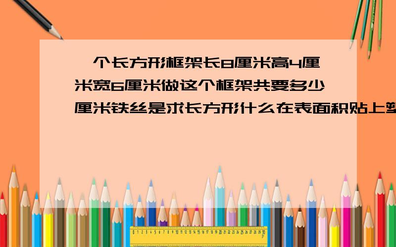 一个长方形框架长8厘米高4厘米宽6厘米做这个框架共要多少厘米铁丝是求长方形什么在表面积贴上塑料板共要多少塑料板是求什么在里面能盛多少毫升水是求什么