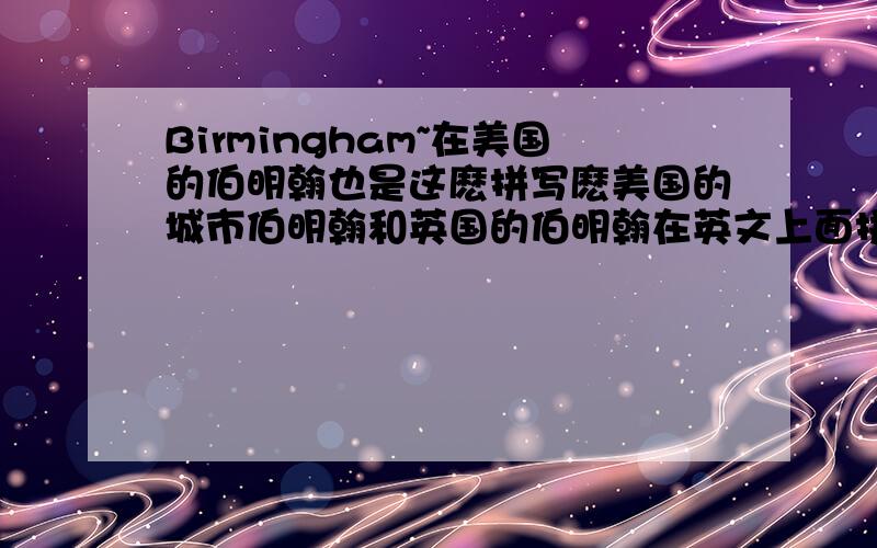 Birmingham~在美国的伯明翰也是这麽拼写麽美国的城市伯明翰和英国的伯明翰在英文上面拼写是一样的麼