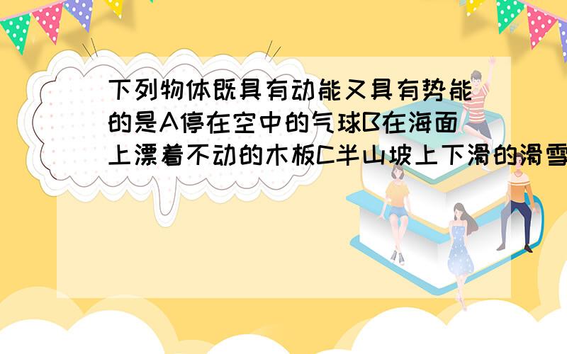 下列物体既具有动能又具有势能的是A停在空中的气球B在海面上漂着不动的木板C半山坡上下滑的滑雪运动员D被压缩的弹簧