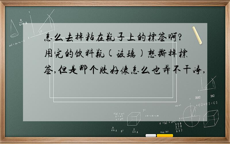 怎么去掉粘在瓶子上的标签啊?用完的饮料瓶(玻璃)想撕掉标签,但是那个胶好像怎么也弄不干净,