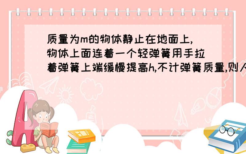 质量为m的物体静止在地面上,物体上面连着一个轻弹簧用手拉着弹簧上端缓慢提高h,不计弹簧质量,则人做的功,答案是大于mgh,我觉得是小于,因为弹力也拉物体了,还有分析一下受力吧