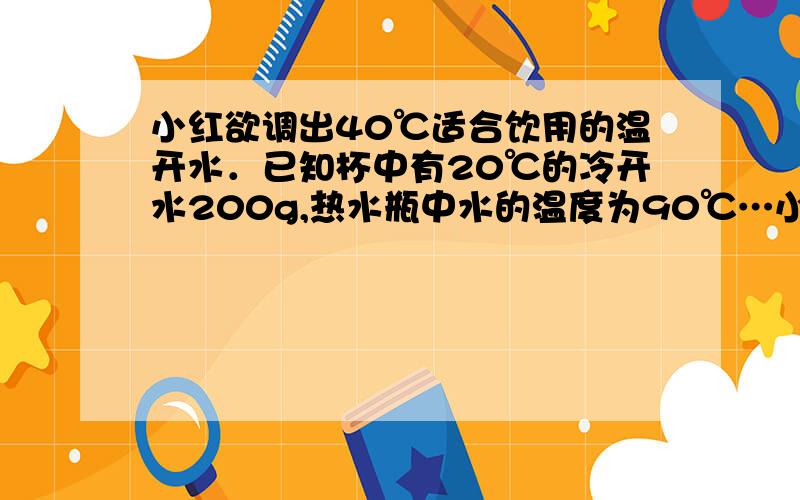 小红欲调出40℃适合饮用的温开水．已知杯中有20℃的冷开水200g,热水瓶中水的温度为90℃…小红欲调出40℃适合饮用的温开水．已知杯中有20℃的冷开水200g,热水瓶中水的温度为90℃,若不计热