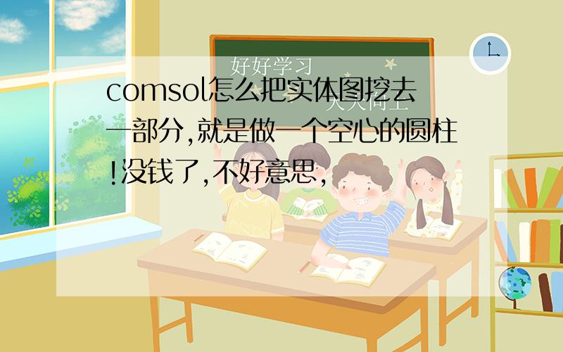 comsol怎么把实体图挖去一部分,就是做一个空心的圆柱!没钱了,不好意思,