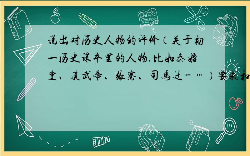 说出对历史人物的评价（关于初一历史课本里的人物.比如秦始皇、汉武帝、张骞、司马迁……）要求和初一历史课本人物的历史事件谈评价.