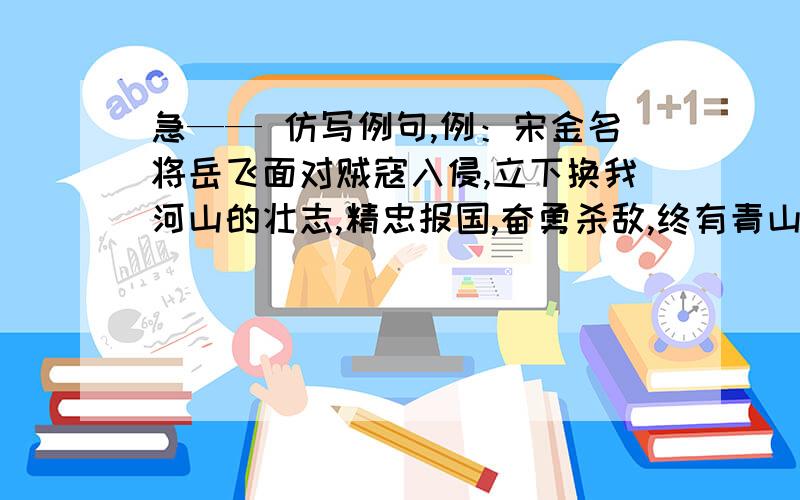 急—— 仿写例句,例：宋金名将岳飞面对贼寇入侵,立下换我河山的壮志,精忠报国,奋勇杀敌,终有青山有幸埋忠骨的美名.（ 至少仿写10句,多多益善!）