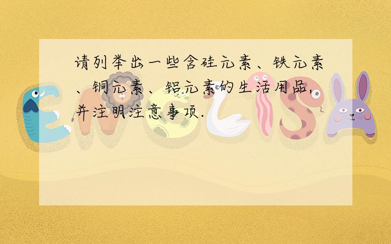 请列举出一些含硅元素、铁元素、铜元素、铝元素的生活用品,并注明注意事项.