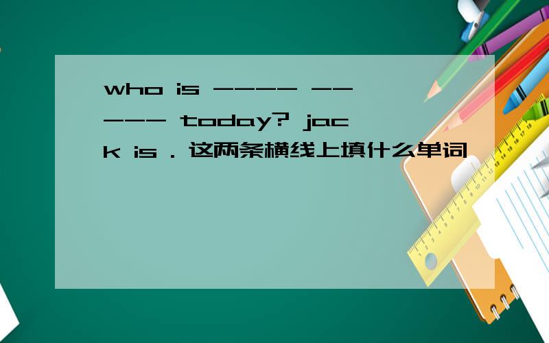 who is ---- ----- today? jack is . 这两条横线上填什么单词