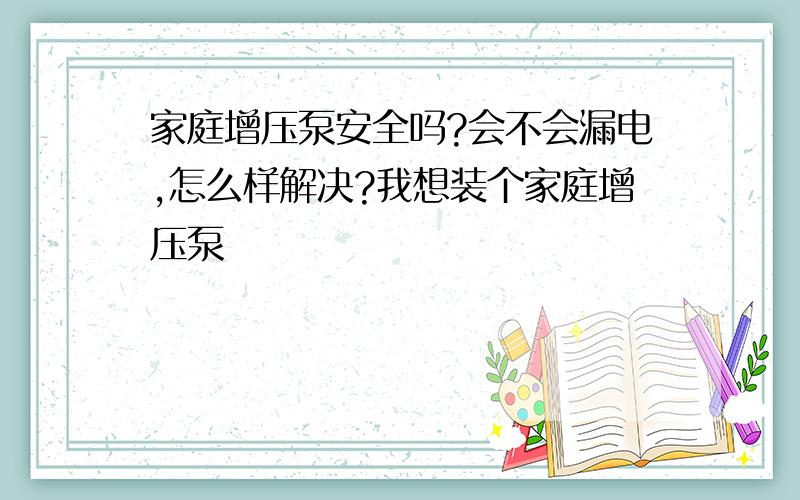 家庭增压泵安全吗?会不会漏电,怎么样解决?我想装个家庭增压泵