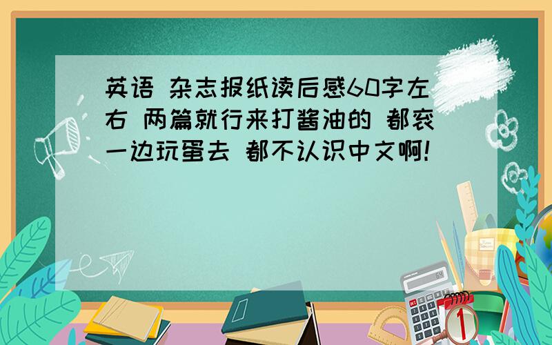 英语 杂志报纸读后感60字左右 两篇就行来打酱油的 都衮一边玩蛋去 都不认识中文啊！