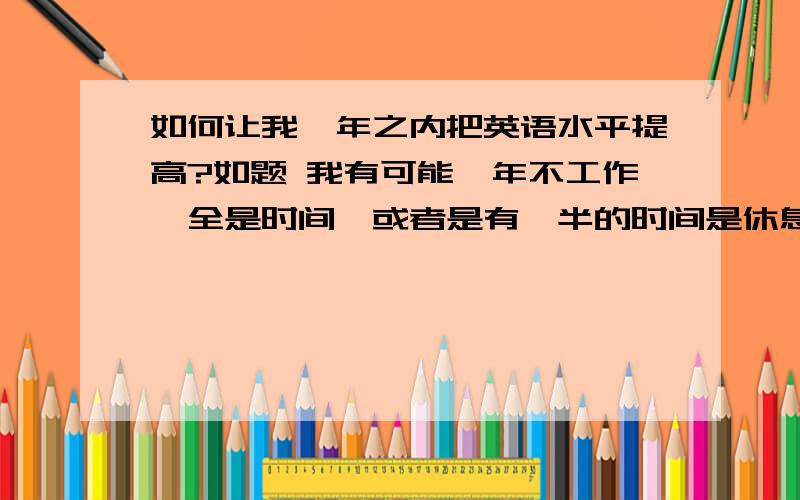 如何让我一年之内把英语水平提高?如题 我有可能一年不工作,全是时间,或者是有一半的时间是休息的,实在不行只有晚上和早晨了.我英语不是很好一般般.