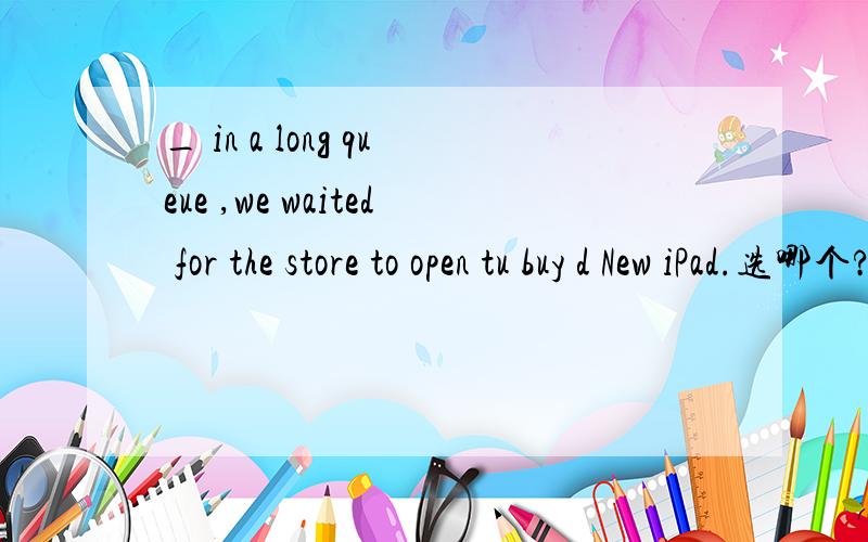 _ in a long queue ,we waited for the store to open tu buy d New iPad.选哪个?请详细说下原因A.Standing B.To stand C.Stood D.Stand