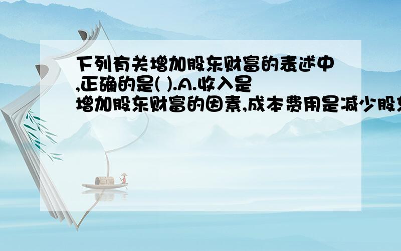 下列有关增加股东财富的表述中,正确的是( ).A.收入是增加股东财富的因素,成本费用是减少股东财富的因素A.收入是增加股东财富的因素,成本费用是减少股东财富的因素B.股东财富的增加可以