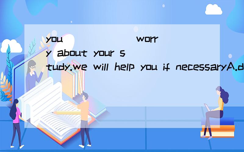 you______ worry about your study.we will help you if necessaryA.don't need B.needn't C.needn't to D.need to