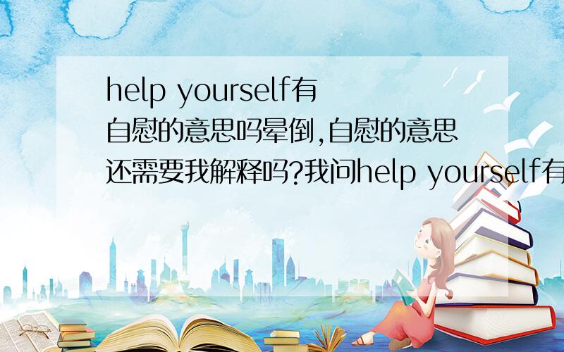 help yourself有自慰的意思吗晕倒,自慰的意思还需要我解释吗?我问help yourself有没有自慰的意思.权威的给个肯定的回答.