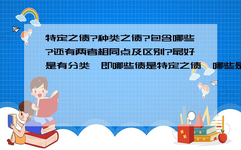 特定之债?种类之债?包含哪些?还有两者相同点及区别?最好是有分类,即哪些债是特定之债,哪些是种类之债,我比较笨