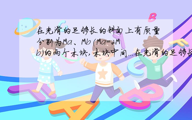 在光滑的足够长的斜面上有质量分别为Ma、Mb(Ma=2Mb)的两个木块,木块中间...在光滑的足够长的斜面上有质量分别为Ma、Mb(Ma=2Mb)的两个木块,木块中间连有轻质弹簧,弹簧处于原长状态,劲度系数为