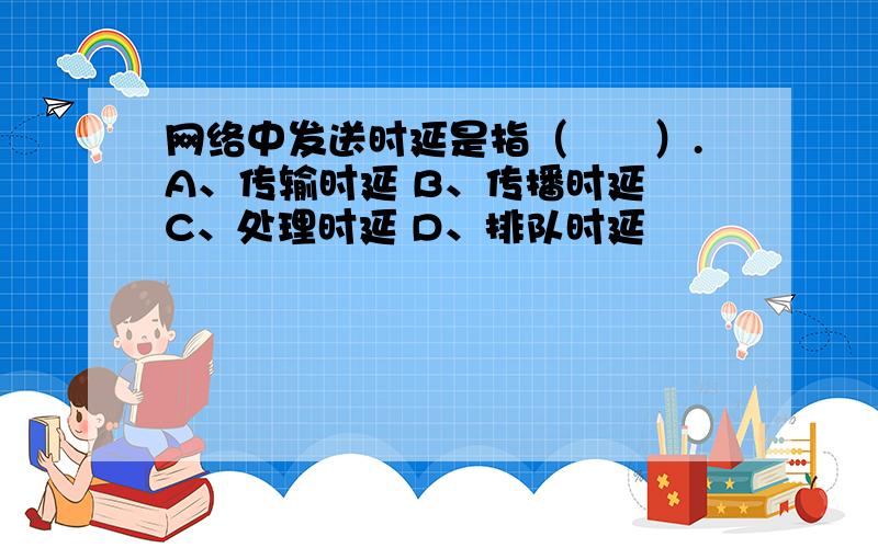 网络中发送时延是指（　　）.A、传输时延 B、传播时延 C、处理时延 D、排队时延