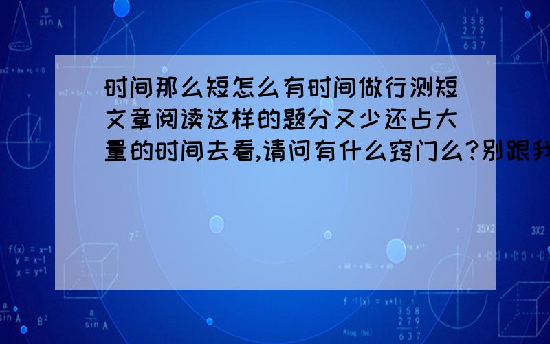 时间那么短怎么有时间做行测短文章阅读这样的题分又少还占大量的时间去看,请问有什么窍门么?别跟我说这样的题要多做,这种文字叙述题就是多做一万道都是一样的,请问有什么诀窍么?别