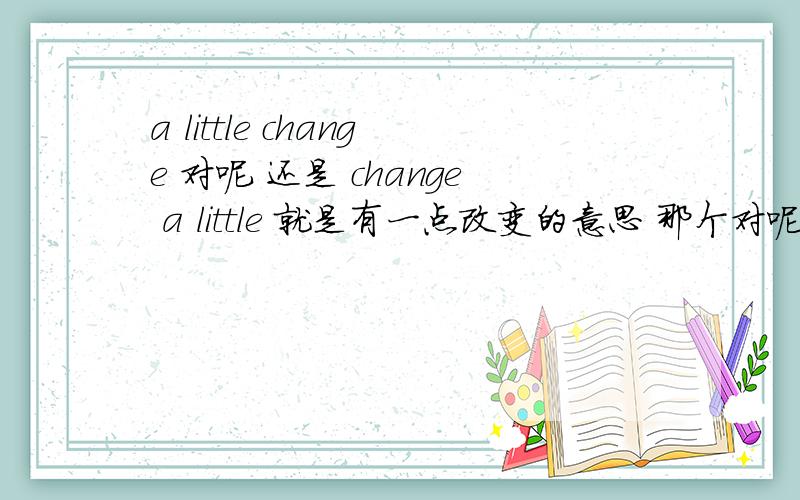 a little change 对呢 还是 change a little 就是有一点改变的意思 那个对呢