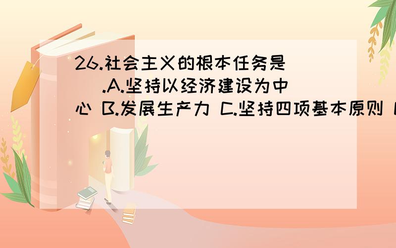 26.社会主义的根本任务是( ).A.坚持以经济建设为中心 B.发展生产力 C.坚持四项基本原则 D.坚持改革开