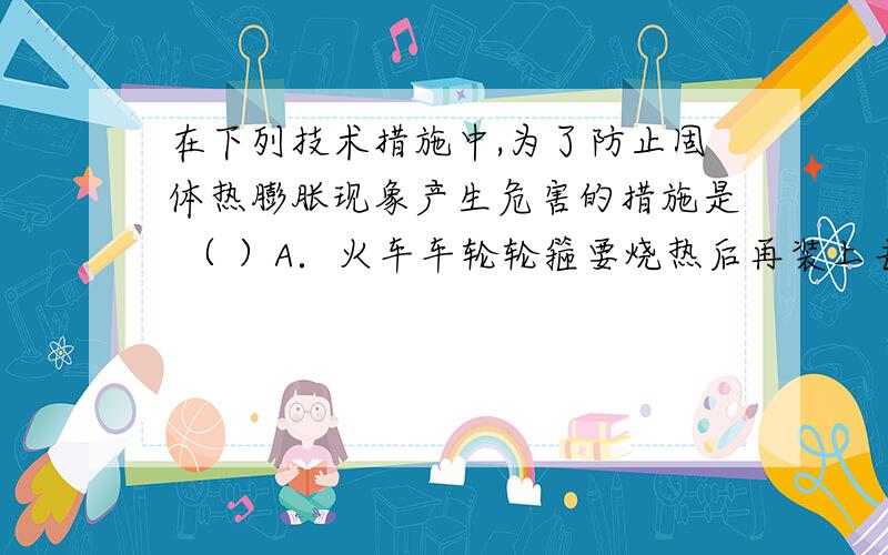 在下列技术措施中,为了防止固体热膨胀现象产生危害的措施是 （ ）A．火车车轮轮箍要烧热后再装上去B．铆接铁桥钢架时先把铆钉烧红C．保温瓶胆要用双层玻璃制成D．夏天架设电线时要使