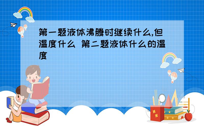 第一题液体沸腾时继续什么,但温度什么 第二题液体什么的温度