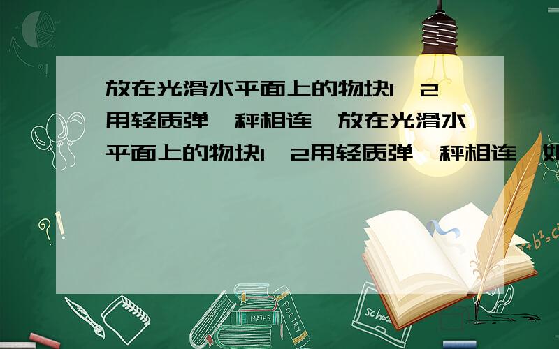 放在光滑水平面上的物块1、2用轻质弹簧秤相连,放在光滑水平面上的物块1、2用轻质弹簧秤相连,如图所示,现对物块1、2分别施加方向相反的水平力F1=10、F2=6,如图若弹簧秤视数为F,则F可能为（