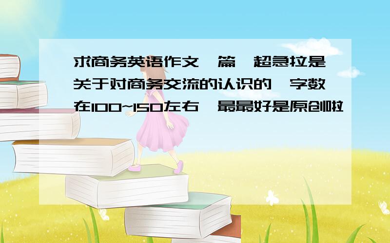 求商务英语作文一篇,超急拉是关于对商务交流的认识的,字数在100~150左右,最最好是原创啦,