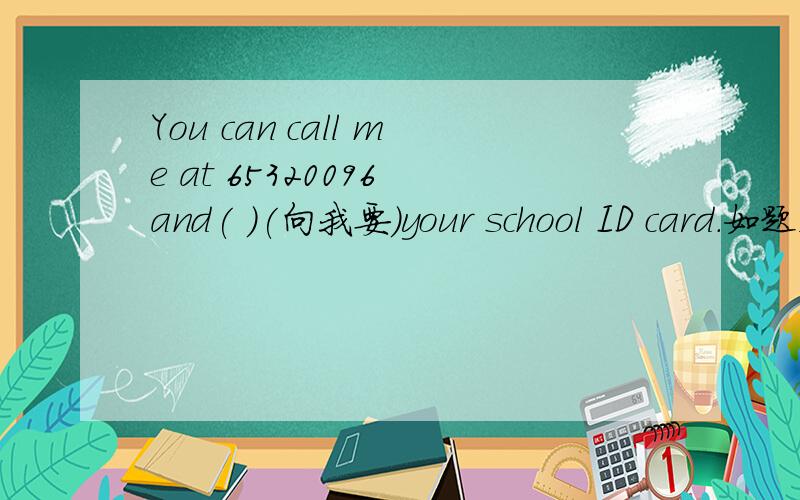 You can call me at 65320096 and( )(向我要）your school ID card.如题,把括号里的中文译为英语.