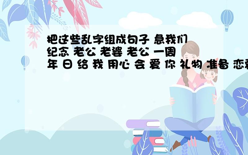 把这些乱字组成句子 急我们 纪念 老公 老婆 老公 一周年 日 给 我 用心 会 爱 你 礼物 准备 恋爱 一辈子 附注 是 两个句子。