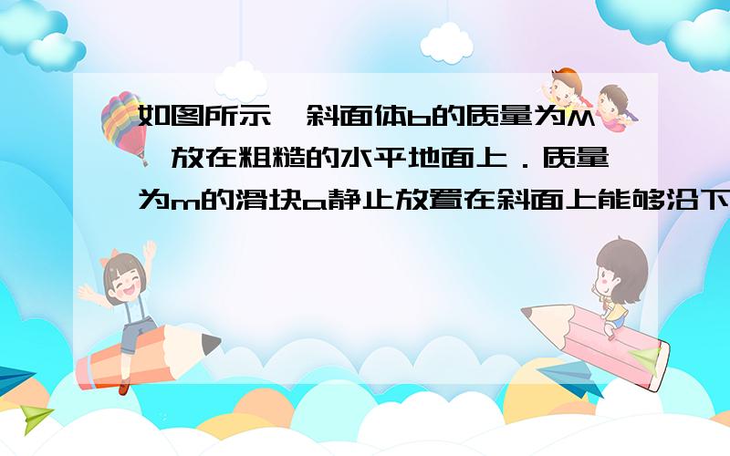 如图所示,斜面体b的质量为M,放在粗糙的水平地面上．质量为m的滑块a静止放置在斜面上能够沿下面匀加速下滑.现用沿斜面向上的恒定外力使滑块从斜面底部从静止开始向上运动,中途撤去外