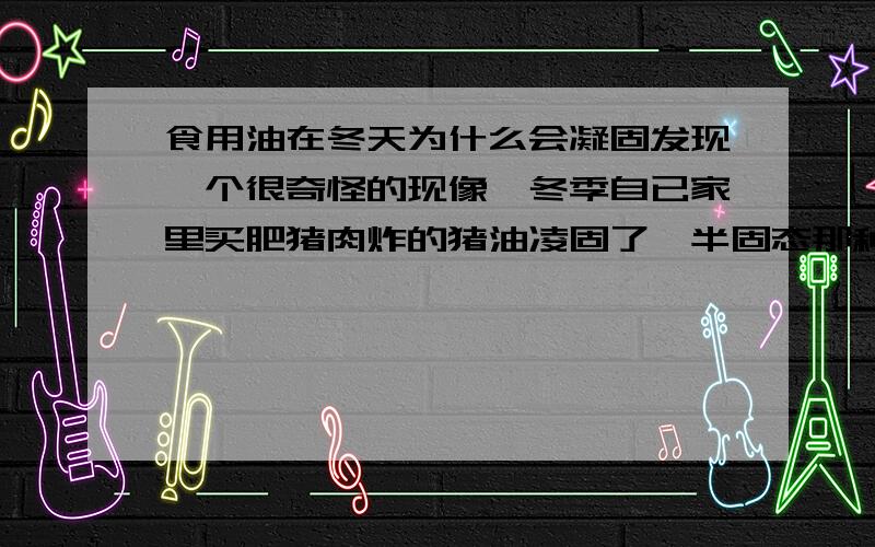 食用油在冬天为什么会凝固发现一个很奇怪的现像,冬季自已家里买肥猪肉炸的猪油凌固了,半固态那种,奇怪的是这些在冬季凝固的油到了夏天也不会融化.这就用物体的三态无法解释了吧!