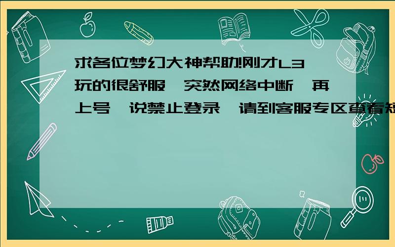 求各位梦幻大神帮助!刚才L3玩的很舒服,突然网络中断,再上号,说禁止登录,请到客服专区查看短消息.我去看了,他说我昨天22.00分有交易异常,我回想了一下,那时候我叫我同学帮我放下钱,他说