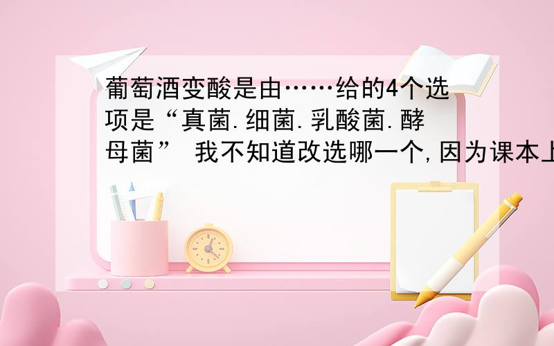 葡萄酒变酸是由……给的4个选项是“真菌.细菌.乳酸菌.酵母菌” 我不知道改选哪一个,因为课本上说是“使果酒变酸的是醋酸菌”,课后阅读是说“里尔发现……而在酸酒（酸的葡萄酒）中有