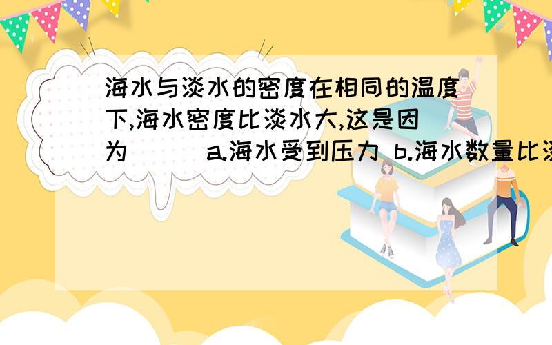 海水与淡水的密度在相同的温度下,海水密度比淡水大,这是因为（ ） a.海水受到压力 b.海水数量比淡水大 c.海水中含沙 d.海水中含沿