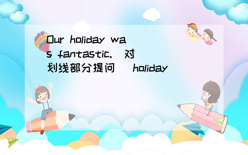 Our holiday was fantastic.(对划线部分提问) holiday