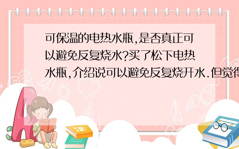 可保温的电热水瓶,是否真正可以避免反复烧水?买了松下电热水瓶,介绍说可以避免反复烧开水.但觉得它的实际意思是避免反复到100度沸腾.热水要一直保持在80、90度左右,感觉还是有在持续加