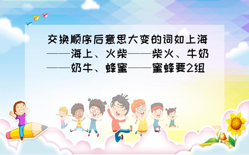 交换顺序后意思大变的词如上海——海上、火柴——柴火、牛奶——奶牛、蜂蜜——蜜蜂要2组