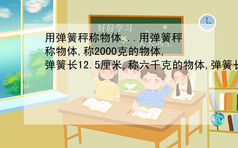 用弹簧秤称物体...用弹簧秤称物体,称2000克的物体,弹簧长12.5厘米,称六千克的物体,弹簧长13.5厘米, 当5千克时,全场多少米?