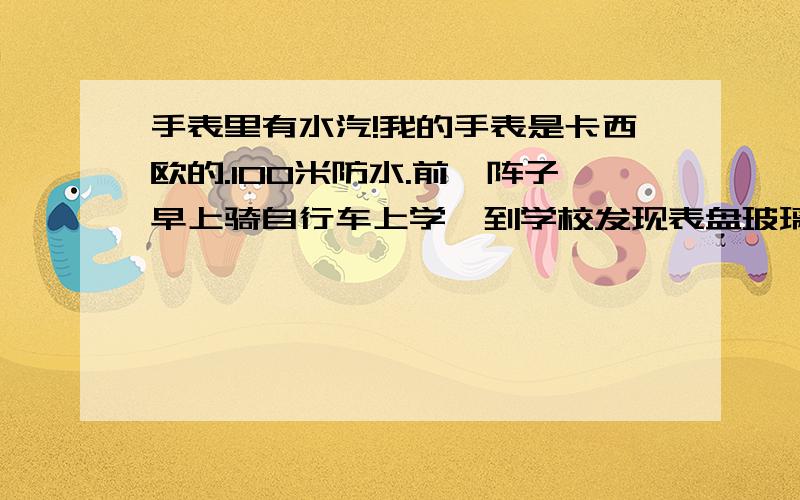 手表里有水汽!我的手表是卡西欧的.100米防水.前一阵子早上骑自行车上学,到学校发现表盘玻璃里有一层水汽.很是郁闷.过了一会自己又没有了.那天天有点冷,洗完手,表盘上有一滴水,出去了一