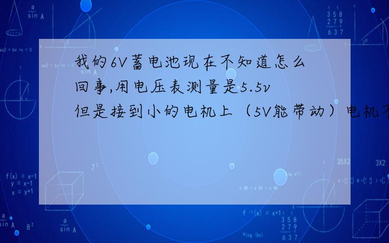 我的6V蓄电池现在不知道怎么回事,用电压表测量是5.5v但是接到小的电机上（5V能带动）电机不会转,又但是电池两端接发光二极管,发光二极管很亮,这是怎么回事,电池坏了,怎么维修,求帮助、