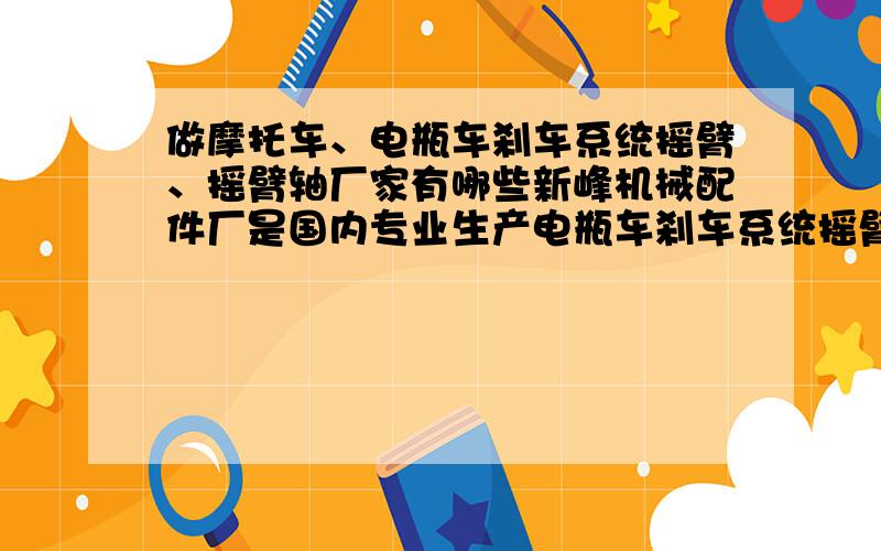 做摩托车、电瓶车刹车系统摇臂、摇臂轴厂家有哪些新峰机械配件厂是国内专业生产电瓶车刹车系统摇臂、摇臂轴的厂家.有大、中、小型冲床,中型车床、立铣床.主要产品为摩托车125、50、60