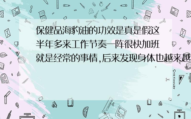 保健品海豹油的功效是真是假这半年多来工作节奏一阵很快加班就是经常的事情,后来发现身体也越来越不如从前.经常出现体乏精力不集中记忆力下降并且房事时间下降的情况.在药品超市售