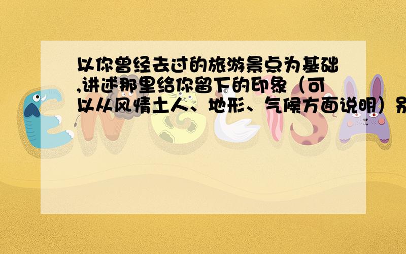 以你曾经去过的旅游景点为基础,讲述那里给你留下的印象（可以从风情土人、地形、气候方面说明）别写太多.谢谢大家啦,