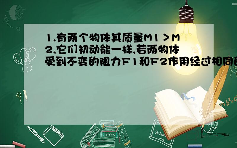 1.有两个物体其质量M1＞M2,它们初动能一样,若两物体受到不变的阻力F1和F2作用经过相同的时间停下,它们的位移分别为s1和s2,则判断F1和F2,s1和s2的大小关系.(求详解)