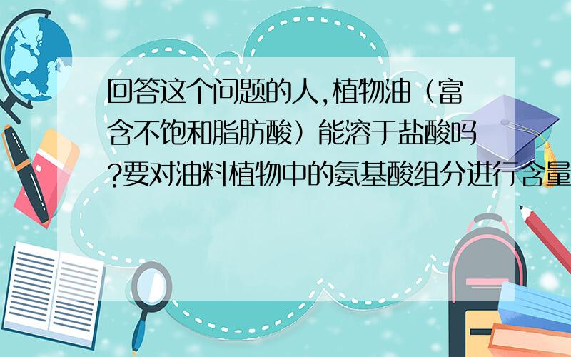 回答这个问题的人,植物油（富含不饱和脂肪酸）能溶于盐酸吗?要对油料植物中的氨基酸组分进行含量测定,但是材料中富含植物油,会不会对蛋白质的盐酸水解产生影响呢?氨基酸含量的检测