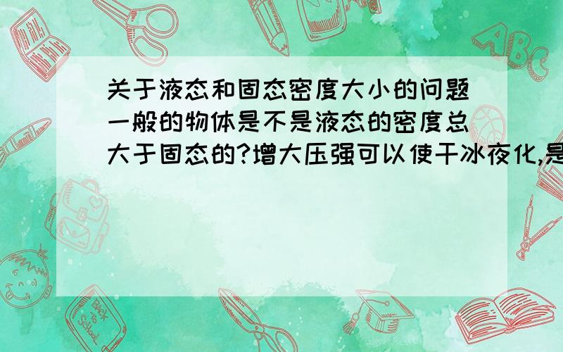 关于液态和固态密度大小的问题一般的物体是不是液态的密度总大于固态的?增大压强可以使干冰夜化,是不是因为干冰的液态密度要大于固态的?如果是,那是为什么?有什么合理的解释?也就是