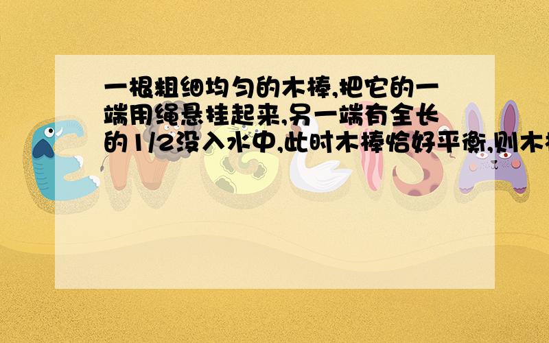 一根粗细均匀的木棒,把它的一端用绳悬挂起来,另一端有全长的1/2没入水中,此时木棒恰好平衡,则木棒的密度是多少千克每立方米?