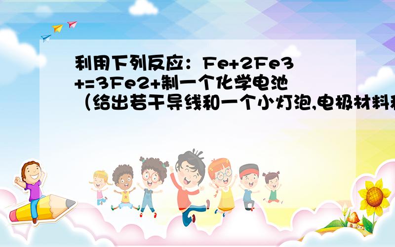 利用下列反应：Fe+2Fe3+=3Fe2+制一个化学电池（给出若干导线和一个小灯泡,电极材料和电解液自选）.画...利用下列反应：Fe+2Fe3+=3Fe2+制一个化学电池（给出若干导线和一个小灯泡,电极材料和电